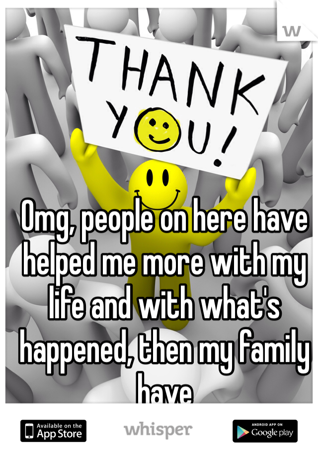 Omg, people on here have helped me more with my life and with what's happened, then my family have 
