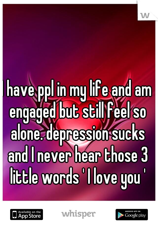 I have ppl in my life and am engaged but still feel so alone. depression sucks and I never hear those 3 little words ' I love you '