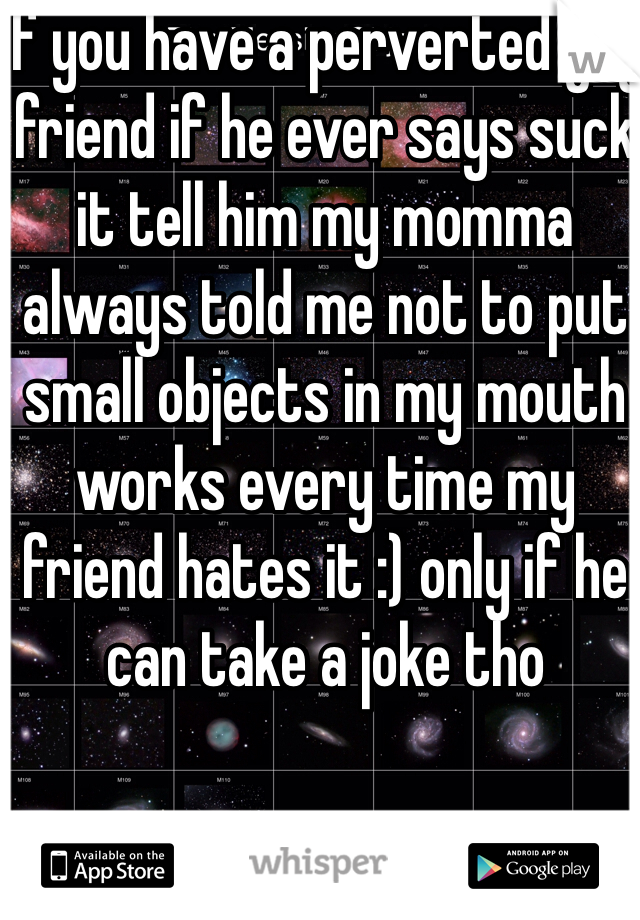 If you have a perverted guy friend if he ever says suck it tell him my momma always told me not to put small objects in my mouth works every time my friend hates it :) only if he can take a joke tho
