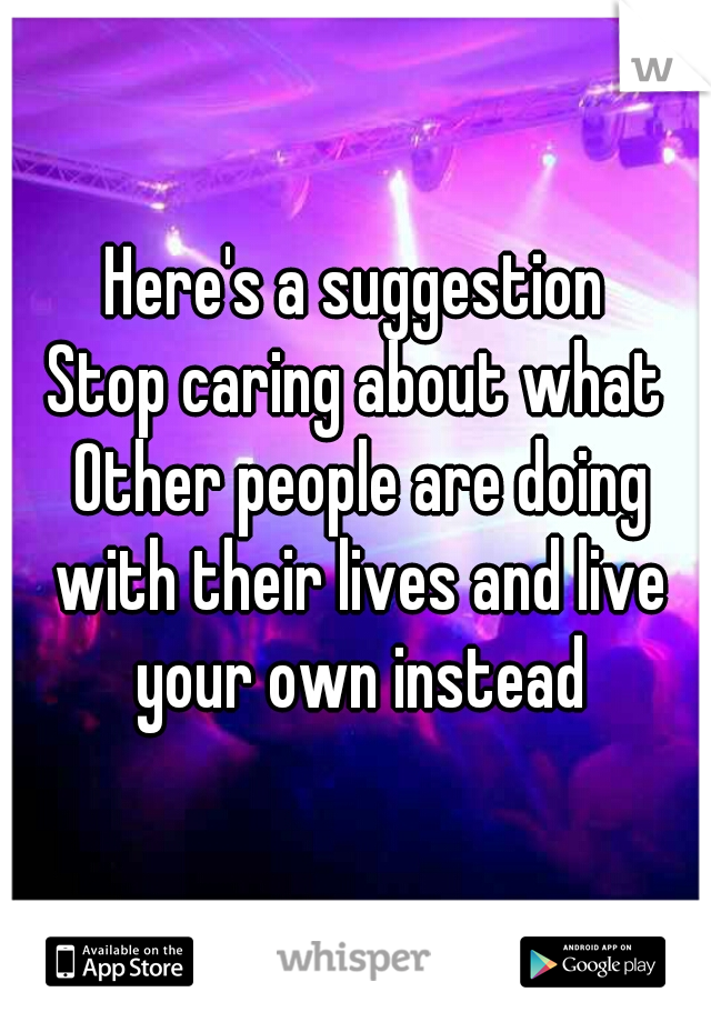 Here's a suggestion

Stop caring about what Other people are doing with their lives and live your own instead