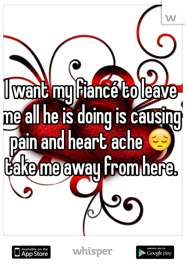 I want my fiancé to leave me all he is doing is causing pain and heart ache 😔 take me away from here. 