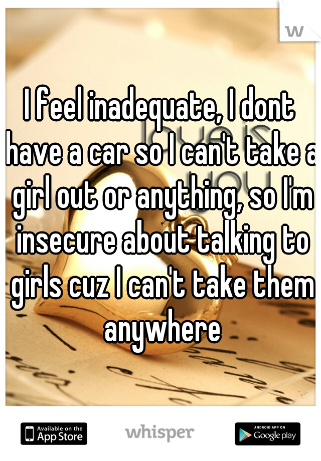 I feel inadequate, I dont have a car so I can't take a girl out or anything, so I'm insecure about talking to girls cuz I can't take them anywhere