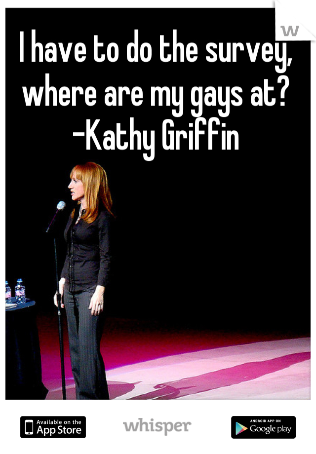 I have to do the survey, where are my gays at? 
-Kathy Griffin