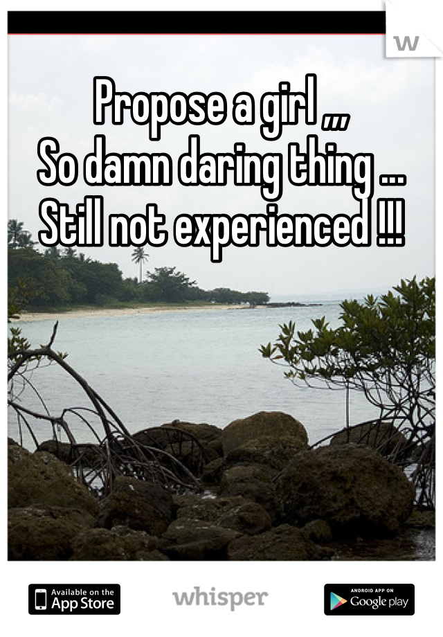 Propose a girl ,,, 
So damn daring thing ... 
Still not experienced !!! 