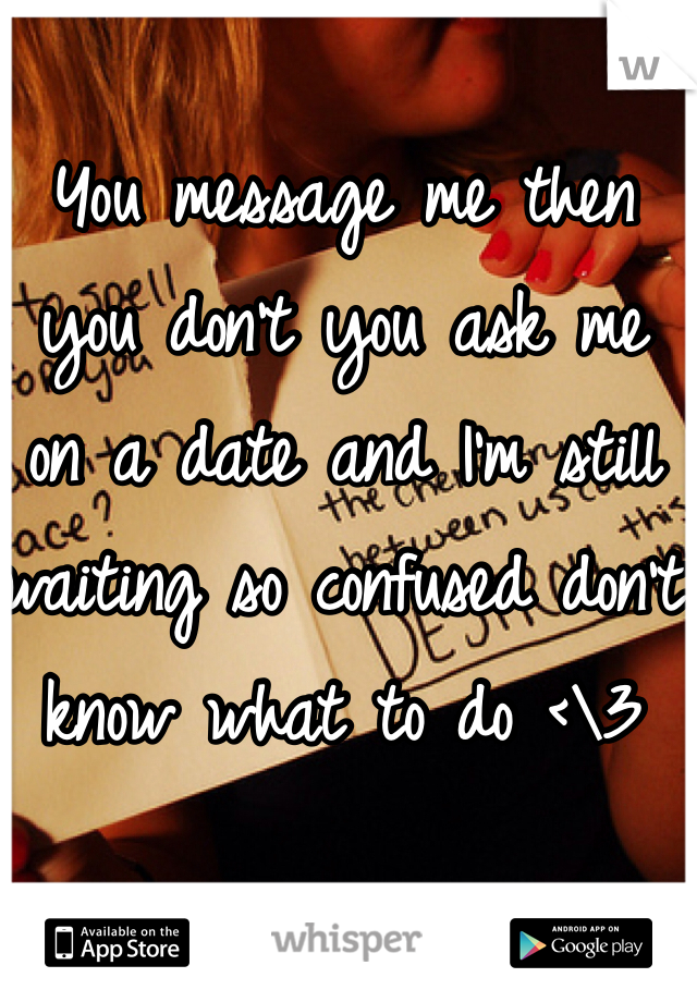 You message me then you don't you ask me on a date and I'm still waiting so confused don't know what to do <\3