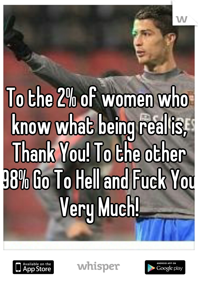 To the 2% of women who know what being real is, Thank You! To the other 98% Go To Hell and Fuck You Very Much!