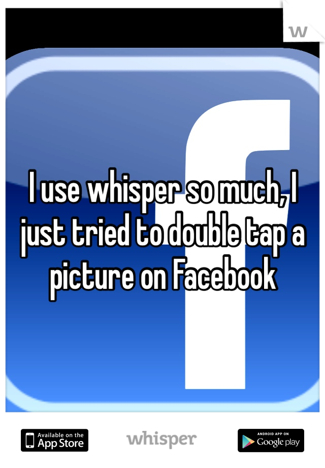 I use whisper so much, I just tried to double tap a picture on Facebook 