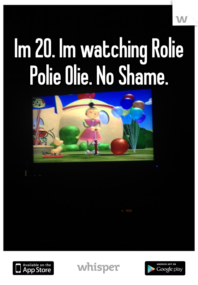 Im 20. Im watching Rolie Polie Olie. No Shame. 