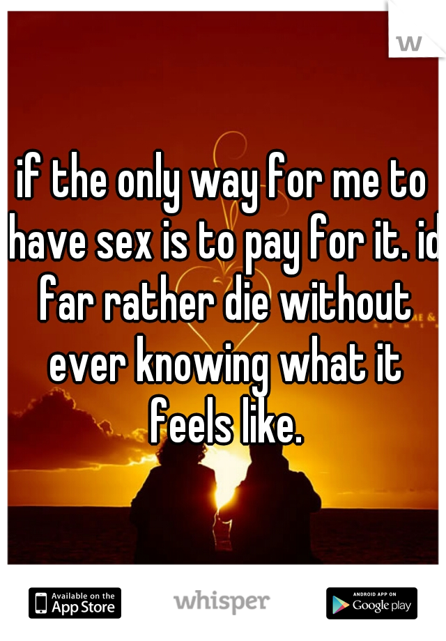 if the only way for me to have sex is to pay for it. id far rather die without ever knowing what it feels like.