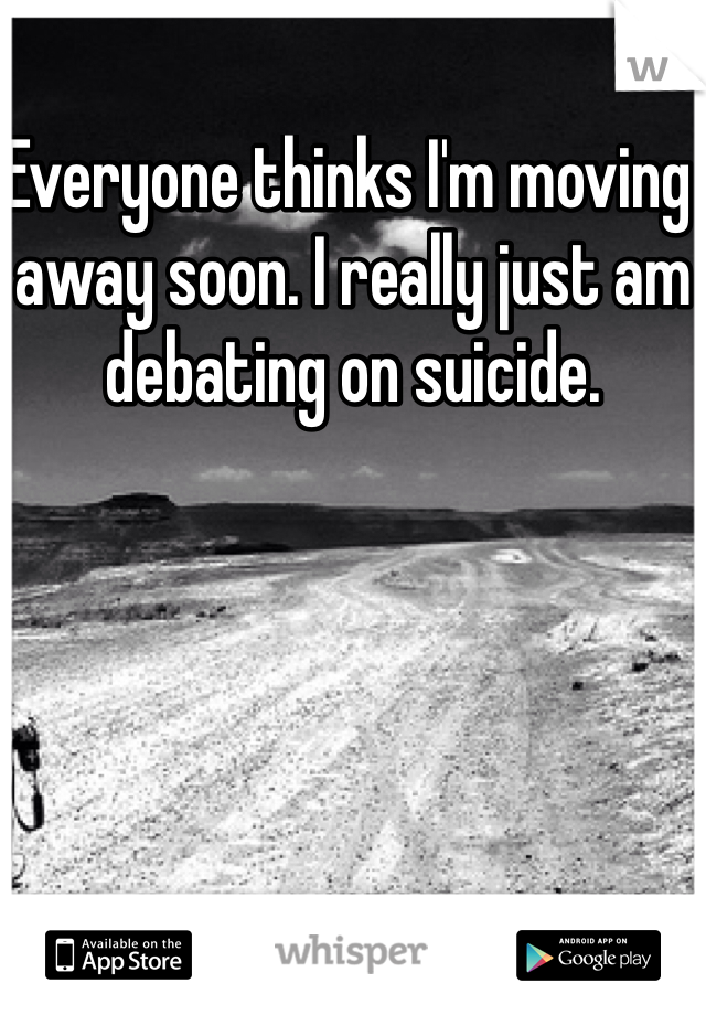 Everyone thinks I'm moving away soon. I really just am debating on suicide. 