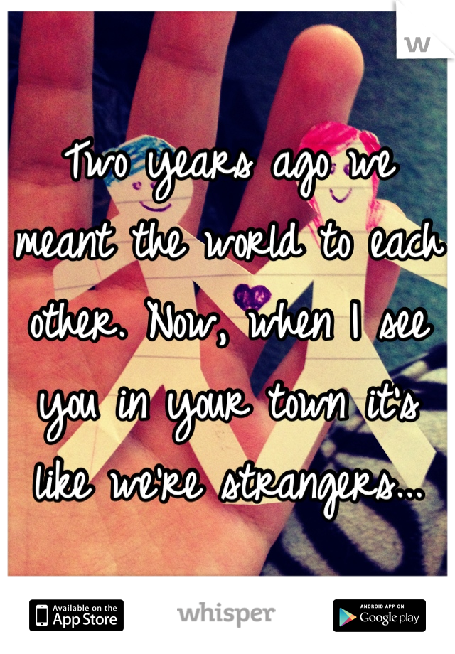 Two years ago we meant the world to each other. Now, when I see you in your town it's like we're strangers...