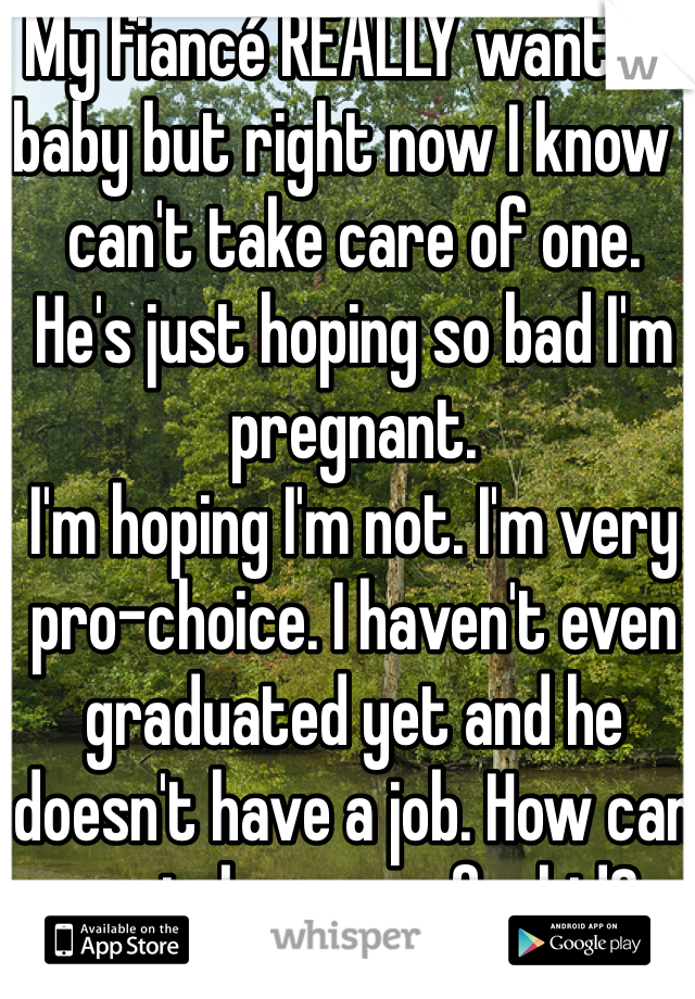 My fiancé REALLY wants a baby but right now I know I can't take care of one. 
He's just hoping so bad I'm pregnant. 
I'm hoping I'm not. I'm very pro-choice. I haven't even graduated yet and he doesn't have a job. How can we take care of a kid? 
