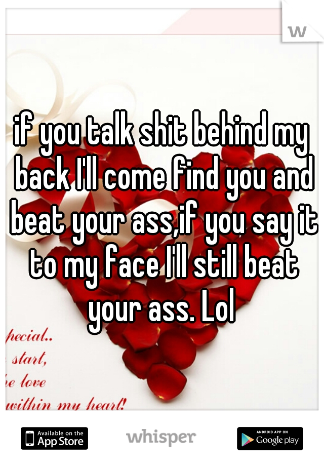 if you talk shit behind my back I'll come find you and beat your ass,if you say it to my face I'll still beat your ass. Lol 
