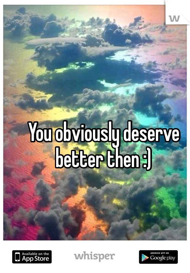 You obviously deserve better then :)