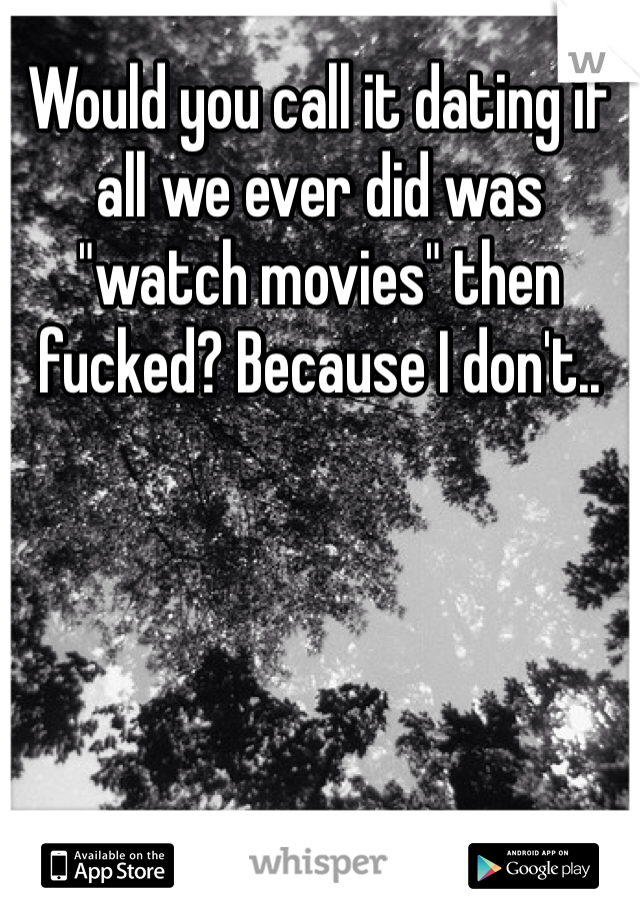 Would you call it dating if all we ever did was "watch movies" then fucked? Because I don't..