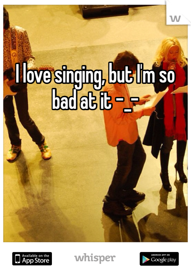 I love singing, but I'm so bad at it -_-