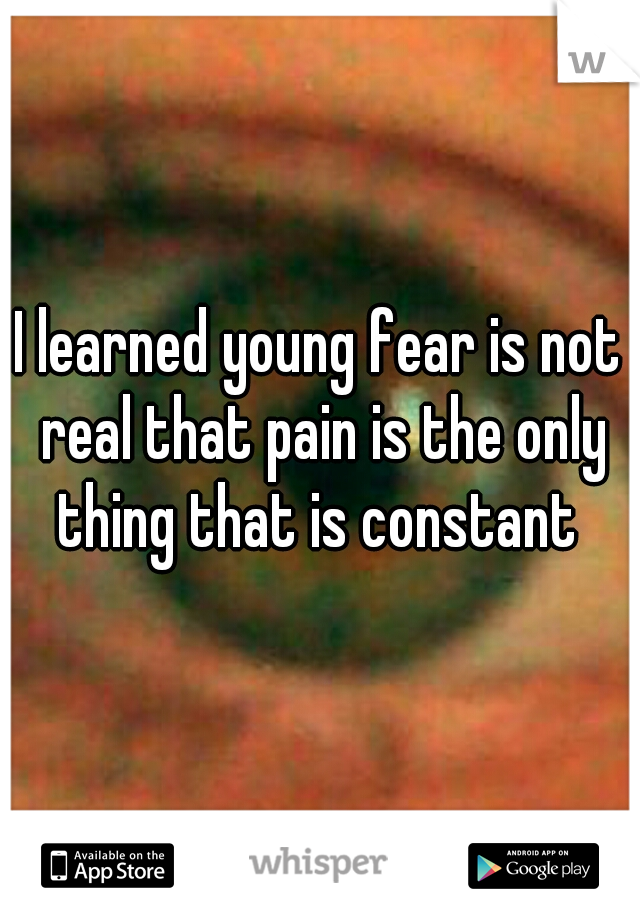 I learned young fear is not real that pain is the only thing that is constant 