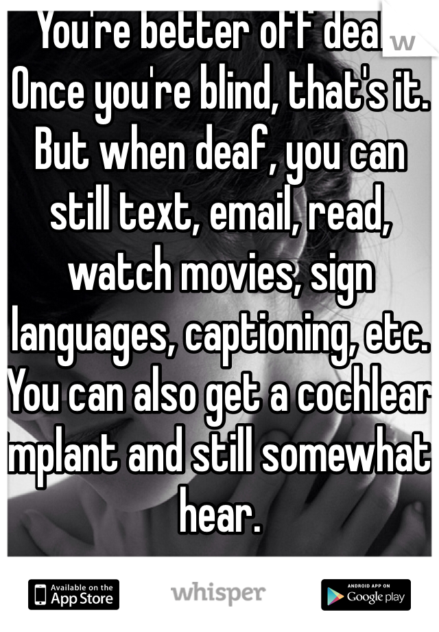You're better off deaf. Once you're blind, that's it. But when deaf, you can still text, email, read, watch movies, sign languages, captioning, etc. You can also get a cochlear implant and still somewhat hear. 