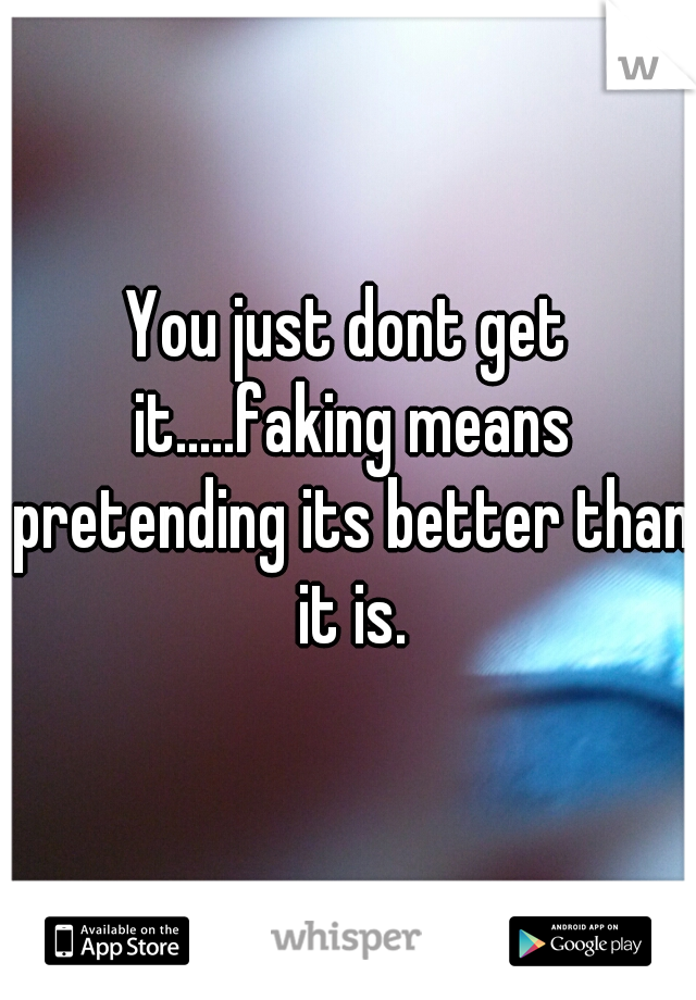 You just dont get it.....faking means pretending its better than it is.