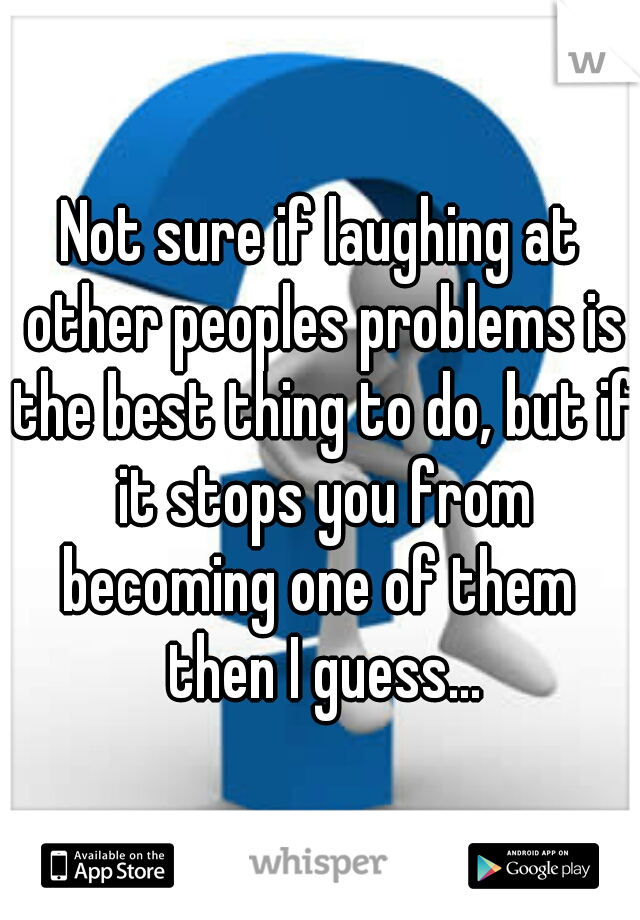 Not sure if laughing at other peoples problems is the best thing to do, but if it stops you from becoming one of them  then I guess...
