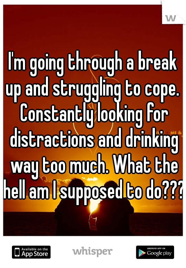 I'm going through a break up and struggling to cope.  Constantly looking for distractions and drinking way too much. What the hell am I supposed to do???