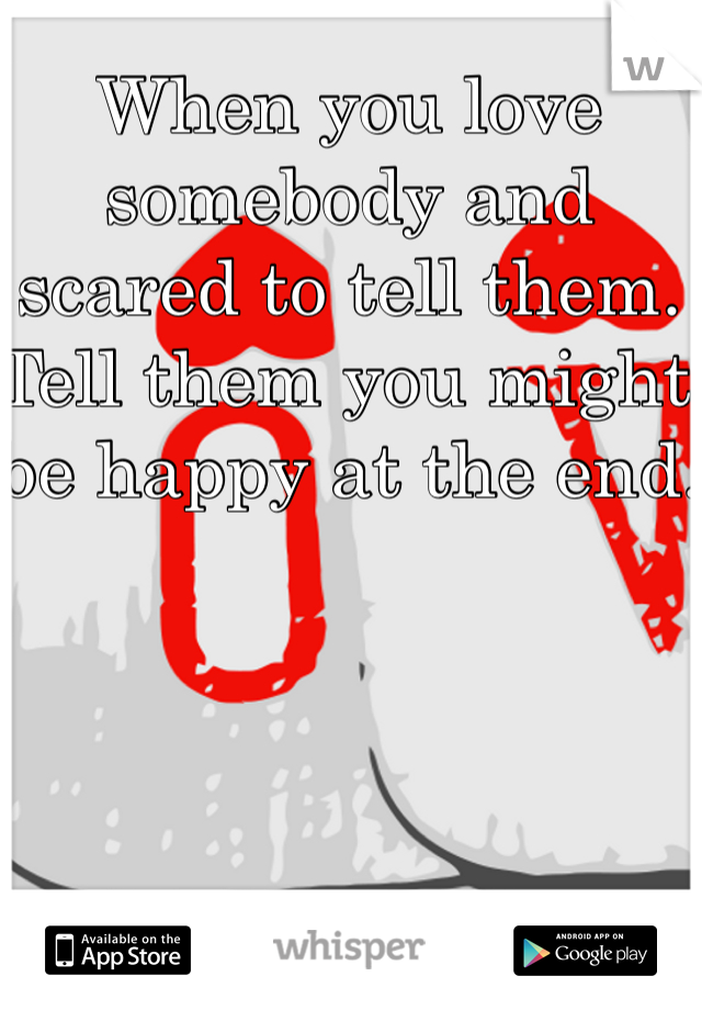 When you love somebody and scared to tell them. Tell them you might be happy at the end.