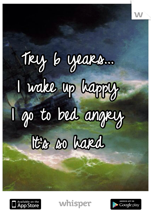 Try 6 years... 
I wake up happy
I go to bed angry 
It's so hard 
