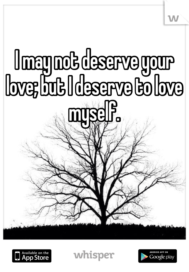 I may not deserve your love; but I deserve to love myself. 