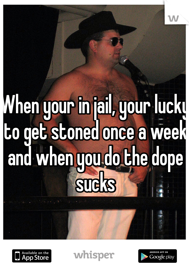 When your in jail, your lucky to get stoned once a week and when you do the dope sucks 