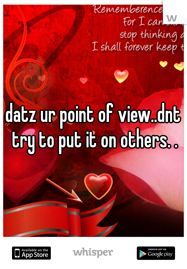 datz ur point of view..dnt try to put it on others. .
