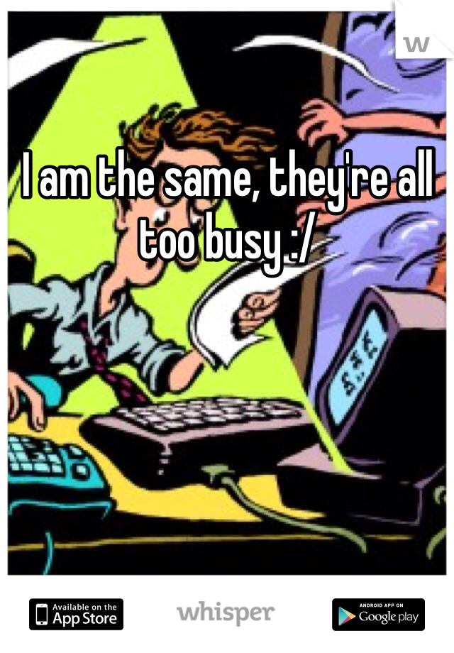 I am the same, they're all too busy :/