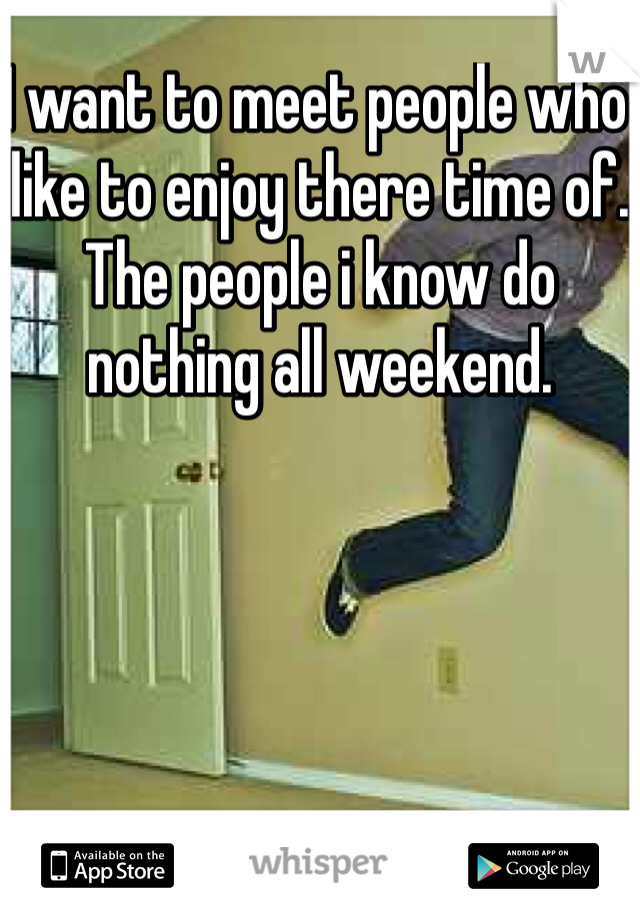 I want to meet people who like to enjoy there time of. The people i know do nothing all weekend. 