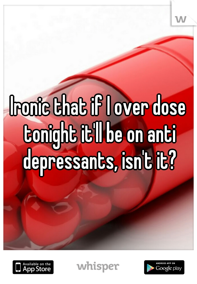 Ironic that if I over dose tonight it'll be on anti depressants, isn't it?