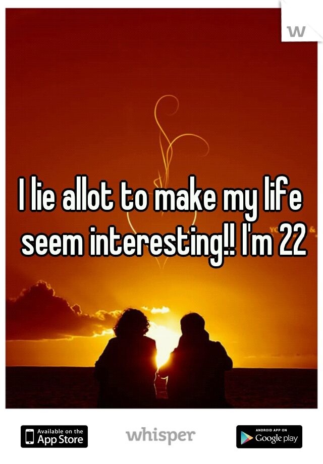 I lie allot to make my life seem interesting!! I'm 22