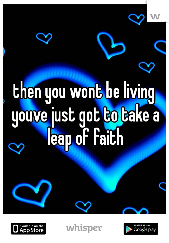 then you wont be living youve just got to take a leap of faith