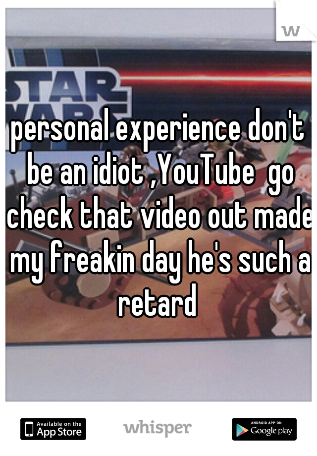 personal experience don't be an idiot ,YouTube  go check that video out made my freakin day he's such a retard 