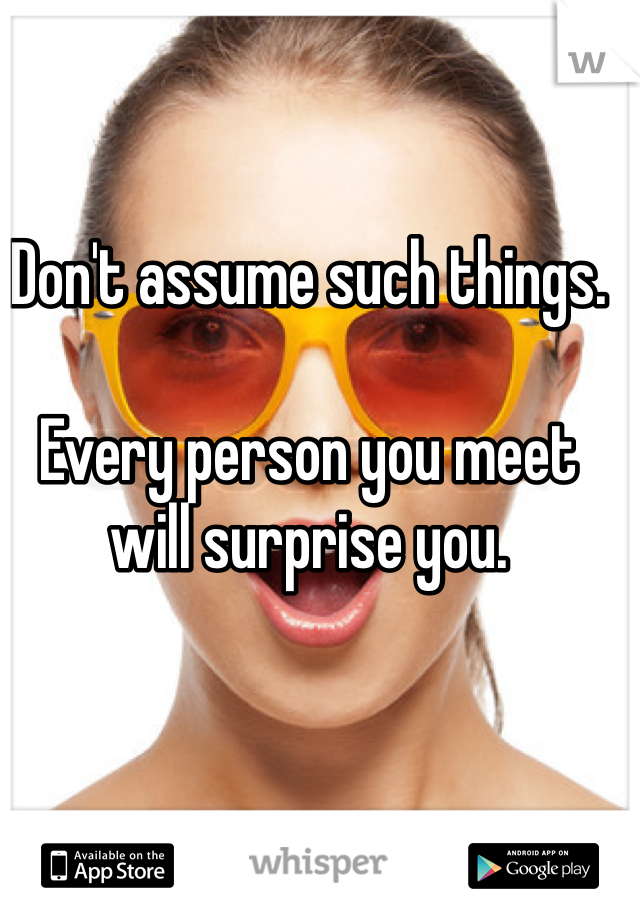 Don't assume such things.

Every person you meet will surprise you.