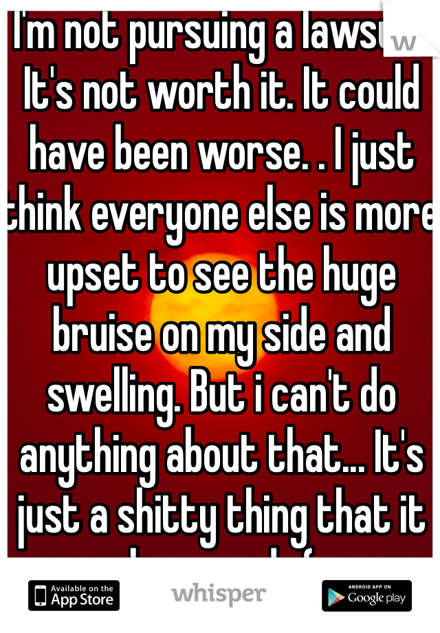 I'm not pursuing a lawsuit. It's not worth it. It could have been worse. . I just think everyone else is more upset to see the huge bruise on my side and swelling. But i can't do anything about that... It's just a shitty thing that it happened. :(