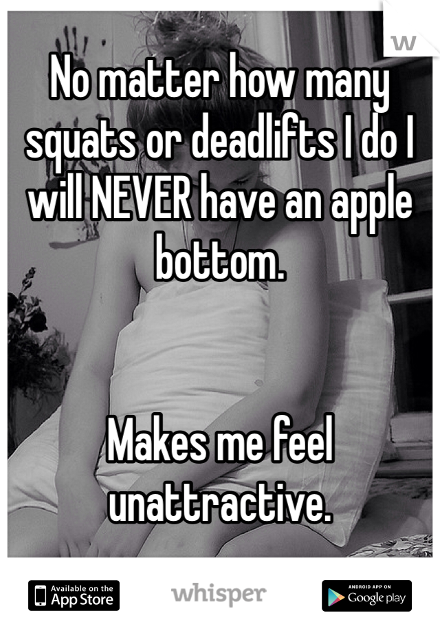 No matter how many squats or deadlifts I do I will NEVER have an apple bottom.


Makes me feel unattractive.
