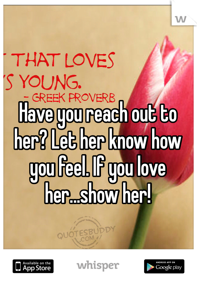 Have you reach out to her? Let her know how you feel. If you love her...show her!