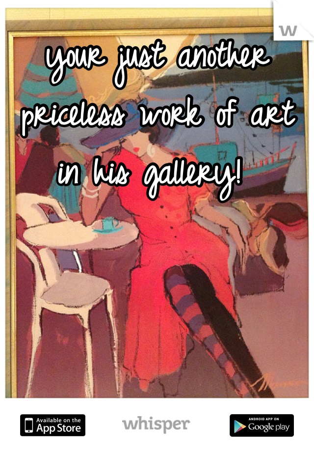 your just another priceless work of art in his gallery! 
