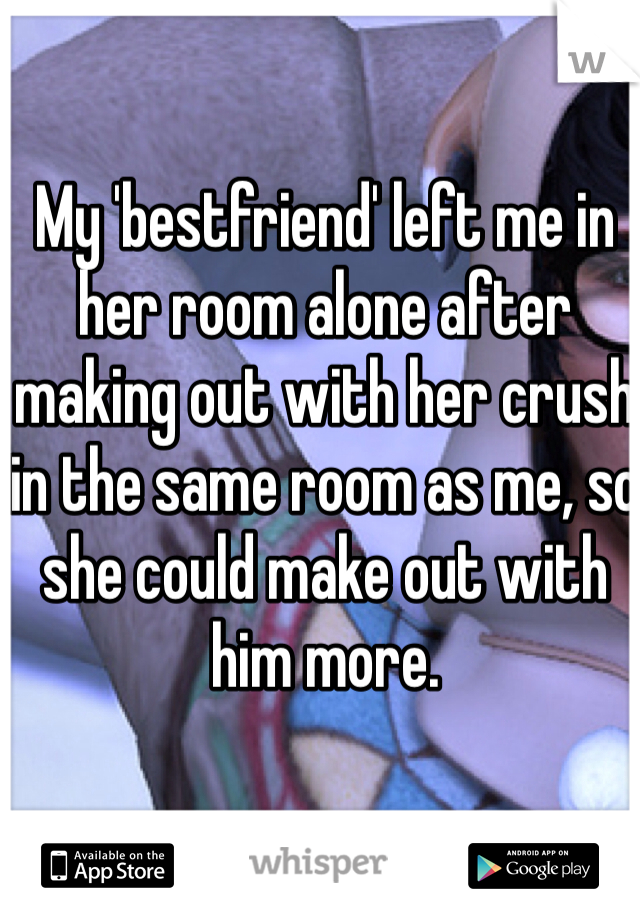 My 'bestfriend' left me in her room alone after making out with her crush in the same room as me, so she could make out with him more. 
