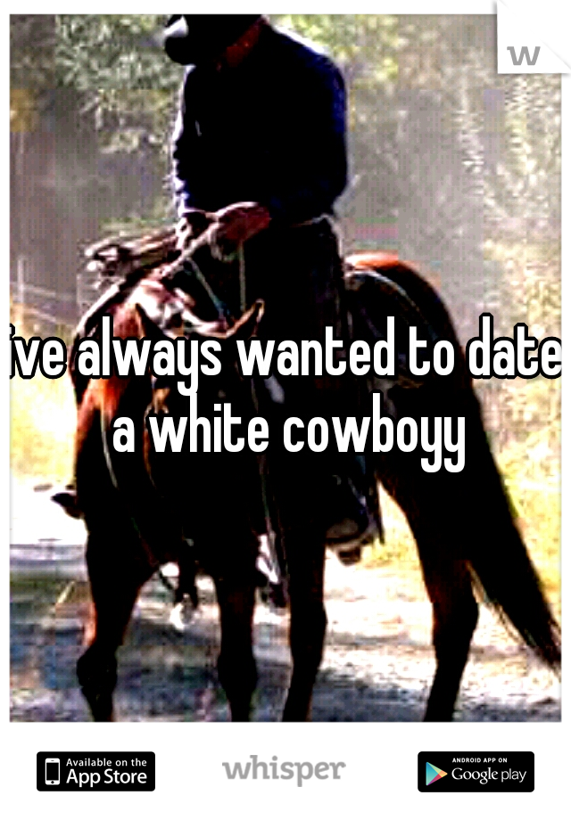 ive always wanted to date a white cowboyy