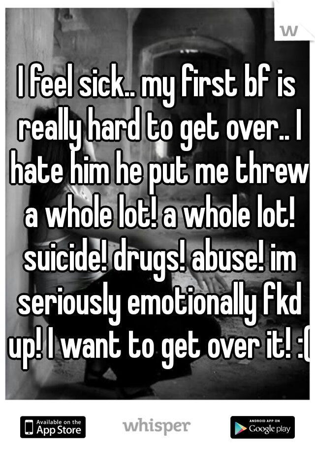 I feel sick.. my first bf is really hard to get over.. I hate him he put me threw a whole lot! a whole lot! suicide! drugs! abuse! im seriously emotionally fkd up! I want to get over it! :(