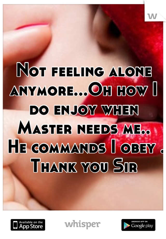 Not feeling alone anymore...Oh how I do enjoy when Master needs me..
 He commands I obey . 
Thank you Sir