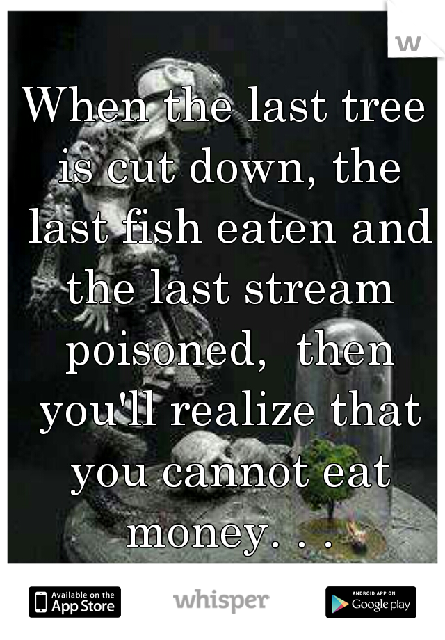 When the last tree is cut down, the last fish eaten and the last stream poisoned,  then you'll realize that you cannot eat money. . .