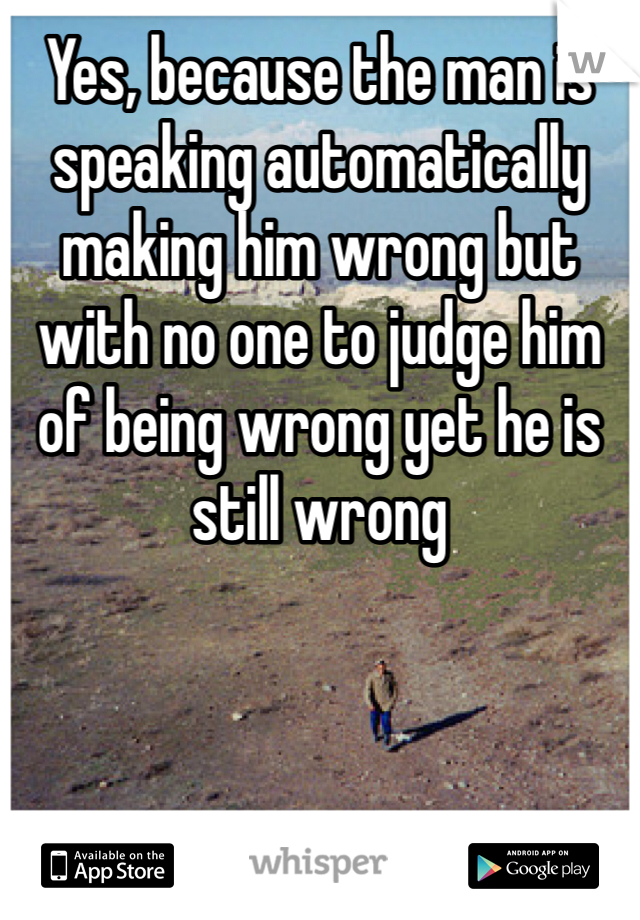 Yes, because the man is speaking automatically making him wrong but with no one to judge him of being wrong yet he is still wrong