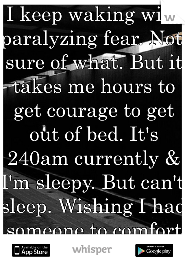 I keep waking with paralyzing fear. Not sure of what. But it takes me hours to get courage to get out of bed. It's 240am currently & I'm sleepy. But can't sleep. Wishing I had someone to comfort me. 