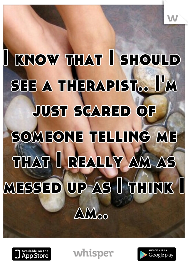 I know that I should see a therapist.. I'm just scared of someone telling me that I really am as messed up as I think I am.. 