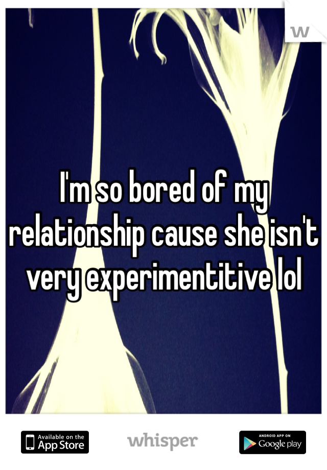 I'm so bored of my relationship cause she isn't very experimentitive lol 
